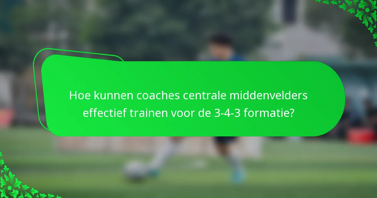 Hoe kunnen coaches centrale middenvelders effectief trainen voor de 3-4-3 formatie?