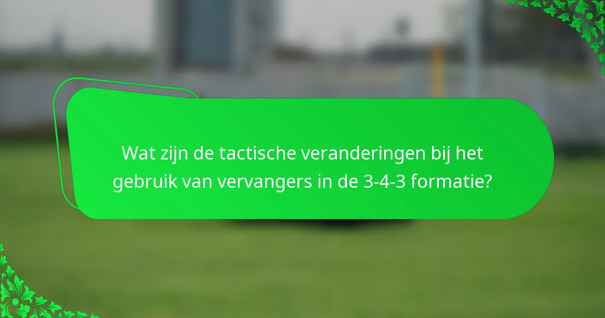 Wat zijn de tactische veranderingen bij het gebruik van vervangers in de 3-4-3 formatie?